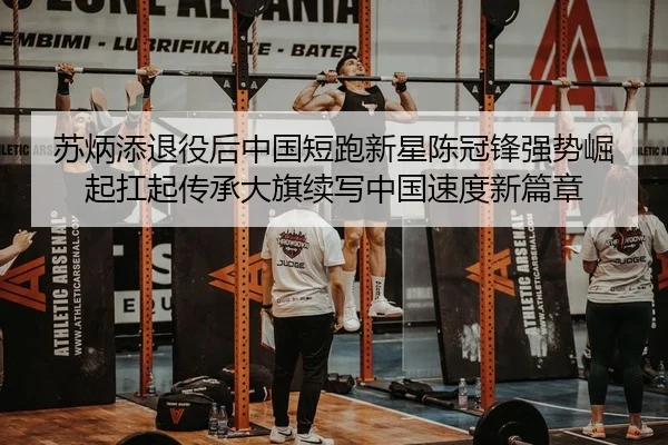 苏炳添退役后中国短跑新星陈冠锋强势崛起扛起传承大旗续写中国速度新篇章